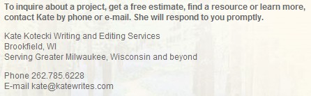 To inquire about a project, get a free estimate, find a resource or learn more, contact Kate by phone or e-mail. She will respond to you promptly. | Kate Kotecki Writing and Editing Services | Brookfield, WI | Serving Greater Milwaukee, Wisconsin and beyond | Phone: 262.785.6228 | E-mail info@katewrites.com