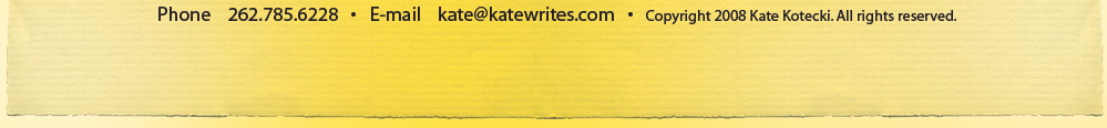 Phone 262.785.6228 * Email: info@katewrites.com * Copyright 2008 Kate Kotecki. All rights reserved.